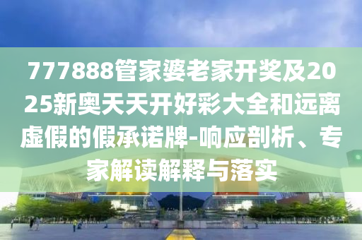 777888管家婆老家開獎及2025新奧天天開好彩大全和遠(yuǎn)離虛假的假承諾牌-響應(yīng)剖析、專家解讀解釋與落實