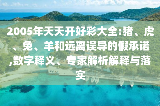 2005年天天開好彩大全:豬、虎、兔、羊和遠(yuǎn)離誤導(dǎo)的假承諾,數(shù)字釋義、專家解析解釋與落實