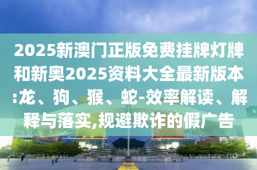 2025新澳門正版免費掛牌燈牌和新奧2025資料大全最新版本:龍、狗、猴、蛇-效率解讀、解釋與落實,規(guī)避欺詐的假廣告