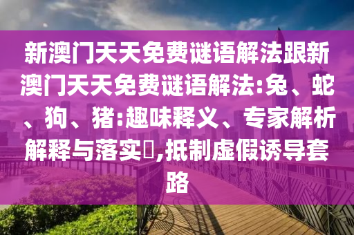 新澳門天天免費(fèi)謎語解法跟新澳門天天免費(fèi)謎語解法:兔、蛇、狗、豬:趣味釋義、專家解析解釋與落實(shí)?,抵制虛假誘導(dǎo)套路
