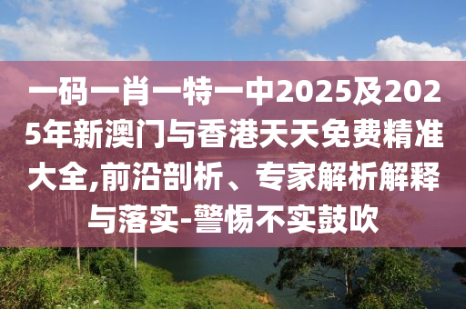 一碼一肖一特一中2025及2025年新澳門與香港天天免費精準大全,前沿剖析、專家解析解釋與落實-警惕不實鼓吹