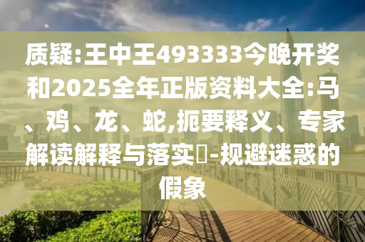 質疑:王中王493333今晚開獎和2025全年正版資料大全:馬、雞、龍、蛇,扼要釋義、專家解讀解釋與落實?-規(guī)避迷惑的假象