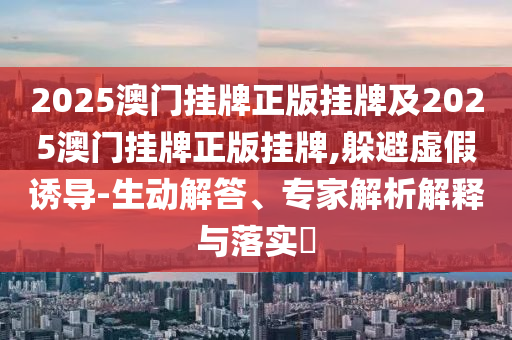 2025澳門掛牌正版掛牌及2025澳門掛牌正版掛牌,躲避虛假誘導(dǎo)-生動解答、專家解析解釋與落實?