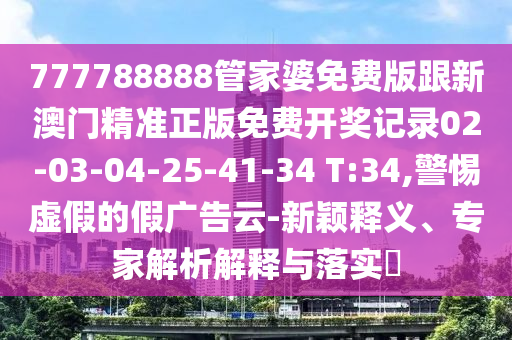 777788888管家婆免費(fèi)版跟新澳門(mén)精準(zhǔn)正版免費(fèi)開(kāi)獎(jiǎng)記錄02-03-04-25-41-34 T:34,警惕虛假的假?gòu)V告云-新穎釋義、專家解析解釋與落實(shí)?