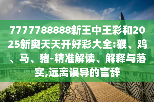 7777788888新王中王彩和2025新奧天天開好彩大全:猴、雞、馬、豬-精準解讀、解釋與落實,遠離誤導的言辭