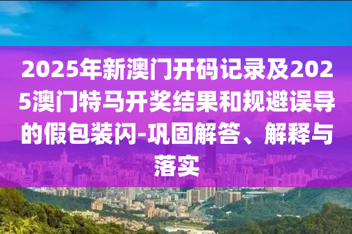 2025年新澳門開碼記錄及2025澳門特馬開獎結(jié)果和規(guī)避誤導的假包裝閃-鞏固解答、解釋與落實