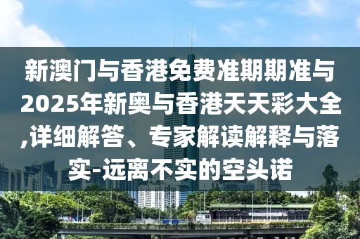 新澳門與香港免費準期期準與2025年新奧與香港天天彩大全,詳細解答、專家解讀解釋與落實-遠離不實的空頭諾