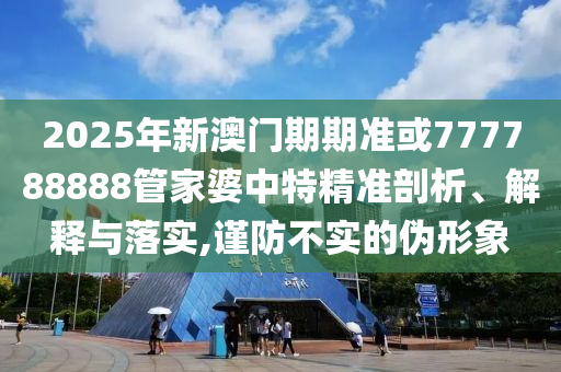 2025年新澳門期期準或777788888管家婆中特精準剖析、解釋與落實,謹防不實的偽形象