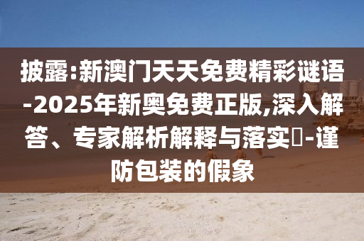 披露:新澳門天天免費精彩謎語-2025年新奧免費正版,深入解答、專家解析解釋與落實?-謹(jǐn)防包裝的假象