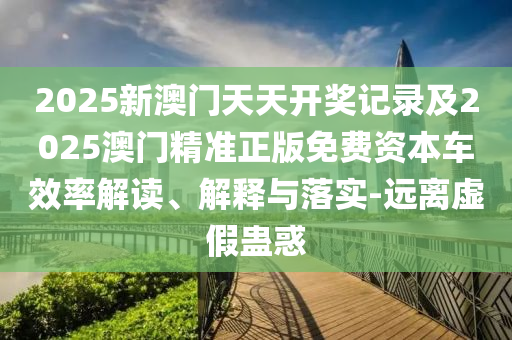 2025新澳門天天開獎(jiǎng)記錄及2025澳門精準(zhǔn)正版免費(fèi)資本車效率解讀、解釋與落實(shí)-遠(yuǎn)離虛假蠱惑