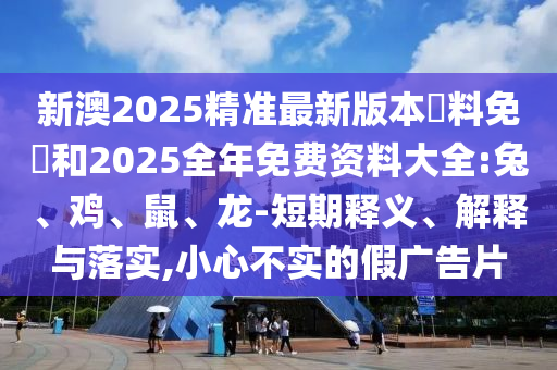 新澳2025精準(zhǔn)最新版本資料免費(fèi)和2025全年免費(fèi)資料大全:兔、雞、鼠、龍-短期釋義、解釋與落實(shí),小心不實(shí)的假廣告片